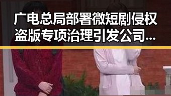 广电总局部署微短剧侵权盗版专项治理引发公司跳槽热潮